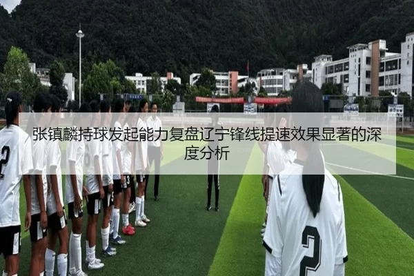 张镇麟持球发起能力复盘辽宁锋线提速效果显著的深度分析